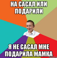 На сасал или подарили я не сасал мне подарила мамка