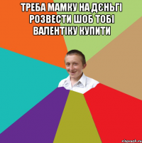 треба мамку на дєньгі розвести шоб тобі валентіку купити 