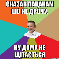 Сказав пацанам шо не дрочу. Ну дома не щітається