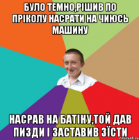 Було темно,рішив по пріколу насрати на чиюсь машину насрав на батіну,той дав пизди і заставив зїсти