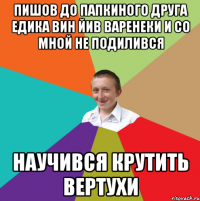 Пишов до папкиного друга едика вин йив варенеки и со мной не подилився научився крутить вертухи