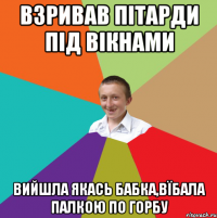 Взривав пітарди під вікнами Вийшла якась бабка,вїбала палкою по горбу