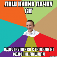 Лиш купив пачку сіг одногрупники стріляли,ні одної не лишили