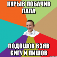 Курыв побачив папа подошов взяв сигу и пишов