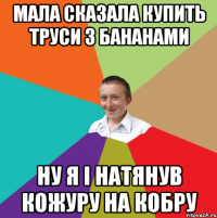 мала сказала купить труси з бананами ну я i натянув кожуру на кобру