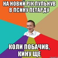 на новий рiк пульнув в псину петарду коли побачив, кину ще