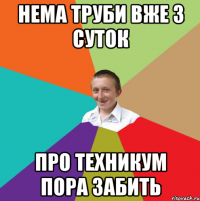 нема труби вже 3 суток про техникум пора забить