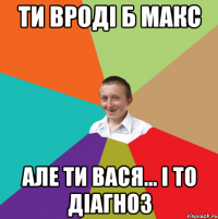 Ти вроді б Макс Але ти ВАСЯ... і то діагноз