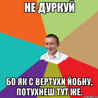 не дуркуй бо як с вертухи йобну, потухнеш тут же.