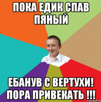 пока Едик спав пяный ебанув с вертухи! пора привекать !!!