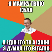 я мамку твою єбал а Едік ето ти а ізвіні я думал ето Віталік