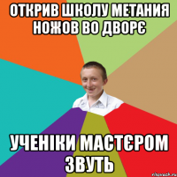 Открив школу метания ножов во дворє Ученіки мастєром звуть