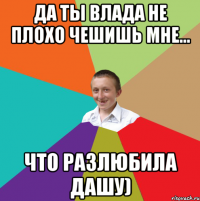 да ты Влада не плохо чешишь мне... что разлюбила Дашу)