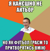 я канєшно не актьор но як футбол граєм то притворятись вмію