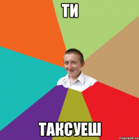 ти таксуеш