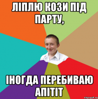 ліплю кози під парту, іногда перебиваю апітіт