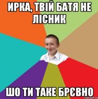 ирка, твій батя не лісник шо ти таке брєвно