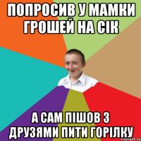 Попросив у мамки грошей на сiк а сам пiшов з друзями пити горiлку