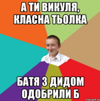 А ТИ ВИКУЛЯ, КЛАСНА ТЬОЛКА БАТЯ З ДИДОМ ОДОБРИЛИ Б