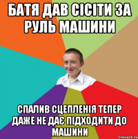 батя дав сісіти за руль машини спалив сцепленія тепер даже не дає підходити до машини