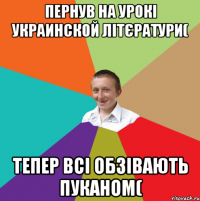 пернув на урокі украинской літєратури( тепер всі обзівають Пуканом(