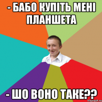 - Бабо купіть мені планшета - шо воно таке??