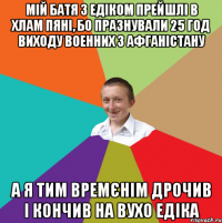 Мій батя з Едіком прейшлі в хлам пяні, бо празнували 25 год виходу военних з афганістану А я тим времєнім дрочив і кончив на вухо Едіка