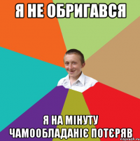 Я не обригався Я на мінуту чамообладаніє потєряв