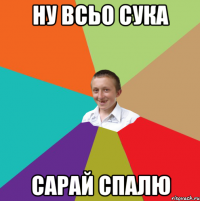 ну всьо сука сарай спалю