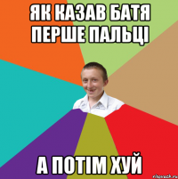 як казав батя перше пальці а потім хуй