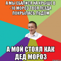 а мы ебалися на крыше в -10 мороз твоя пезда покрылась льдом а мой стоял как дед мороз