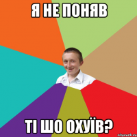 я не поняв ті шо охуїв?