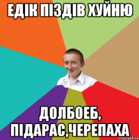 Едік піздів хуйню Долбоеб, підарас,черепаха