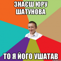 ЗНАЄШ ЮРУ ШАТУНОВА ТО Я ЙОГО УШАТАВ