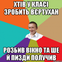 хтів у класі зробить вєртухан розбив вікно та ше й пизди получив