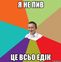 я не пив це всьо Едік