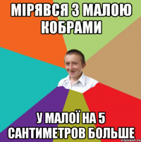 Мірявся з малою кобрами У малої на 5 сантиметров больше