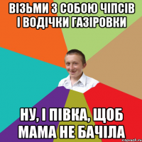 візьми з собою чіпсів і водічки газіровки ну, і півка, щоб мама не бачіла