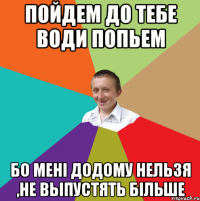 Пойдем до тебе води попьем бо мені додому нельзя ,не выпустять більше