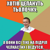 Хотів цепануть тьолочку, а вони всі тіке на підріл челкастих і ведутся..