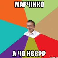 МАРЧІНКО А ЧО НЄЄ??