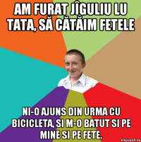 Am furat jîguliu lu tata, să cătăim fetele Ni-o ajuns din urma cu bicicleta, si m-o batut si pe mine si pe fete.