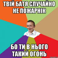 Твій батя случайно не пожарнік бо ти в нього такий огонь