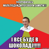 понравилась мала,подойди,поговори,замути!!! і все буде в шоколаді!!!!!