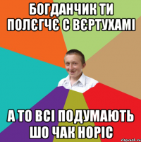 Богданчик ти полєгчє с вєртухамі а то всі подумають шо Чак Норіс