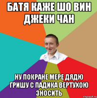 батя каже шо вин джеки чан ну покране мере дядю гришу с падика вертухою зносить