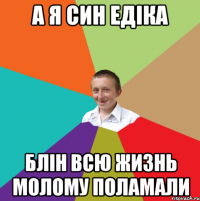 а я син едіка блін всю жизнь молому поламали