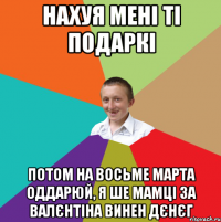 нахуя мені ті подаркі потом на восьме марта оддарюй, я ше мамці за валєнтіна винен дєнєг