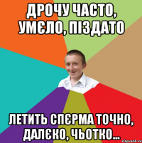 Дрочу часто, умєло, піздато Летить спєрма точно, далєко, чьотко...