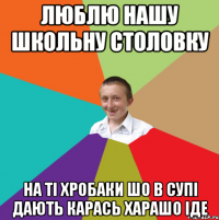 ЛЮБЛЮ НАШУ ШКОЛЬНУ СТОЛОВКУ НА ТІ ХРОБАКИ ШО В СУПІ ДАЮТЬ КАРАСЬ ХАРАШО ІДЕ